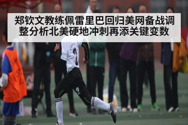 郑钦文教练佩雷里巴回归美网备战调整分析北美硬地冲刺再添关键变数