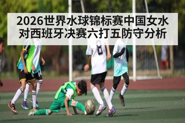 2026世界水球锦标赛中国女水对西班牙决赛六打五防守分析
